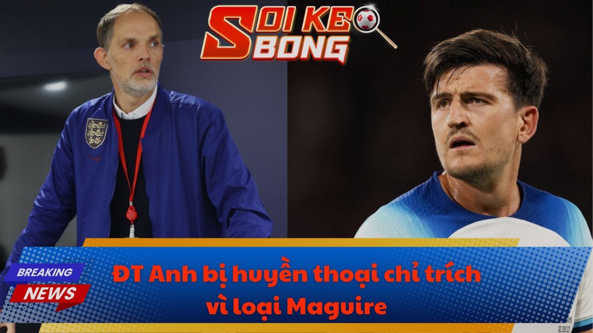 ĐT Anh bị huyền thoại chỉ trích vì loại Maguire
