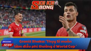 Granit Xhaka: 'Thụy Sĩ muốn làm điều phi thường ở World Cup 2026'